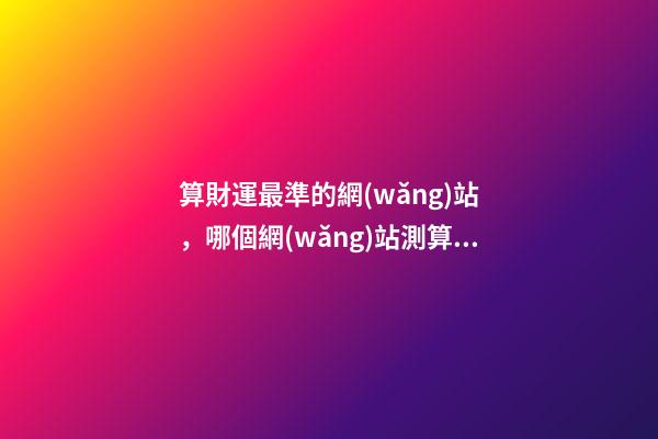 算財運最準的網(wǎng)站，哪個網(wǎng)站測算運勢最準，口碑最好？ 測事業(yè)最準的免費，想算算事業(yè)上面的運勢，找哪位大師比較準？